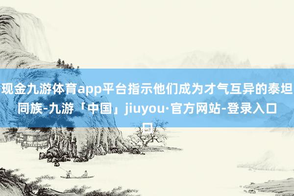 现金九游体育app平台指示他们成为才气互异的泰坦同族-九游「中国」jiuyou·官方网站-登录入口