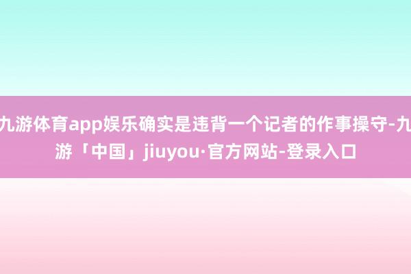 九游体育app娱乐确实是违背一个记者的作事操守-九游「中国」jiuyou·官方网站-登录入口