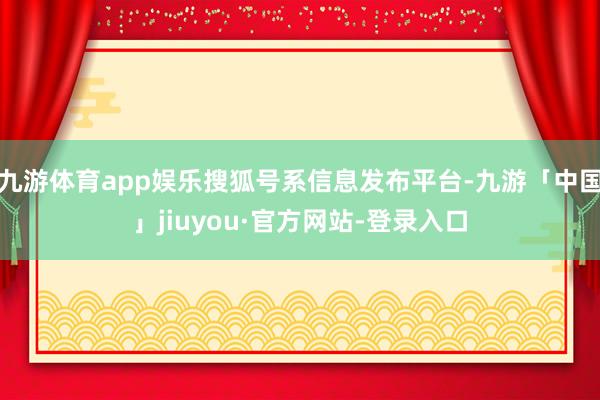 九游体育app娱乐搜狐号系信息发布平台-九游「中国」jiuyou·官方网站-登录入口