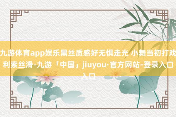 九游体育app娱乐黑丝质感好无惧走光 小舞当初打戏利索丝滑-九游「中国」jiuyou·官方网站-登录入口