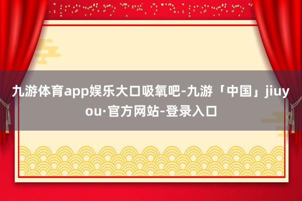 九游体育app娱乐大口吸氧吧-九游「中国」jiuyou·官方网站-登录入口