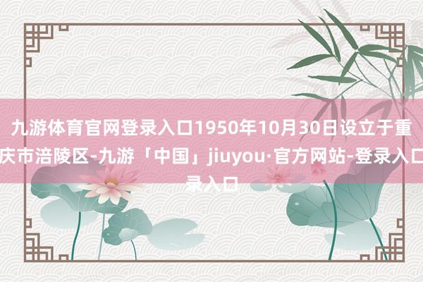 九游体育官网登录入口1950年10月30日设立于重庆市涪陵区-九游「中国」jiuyou·官方网站-登录入口