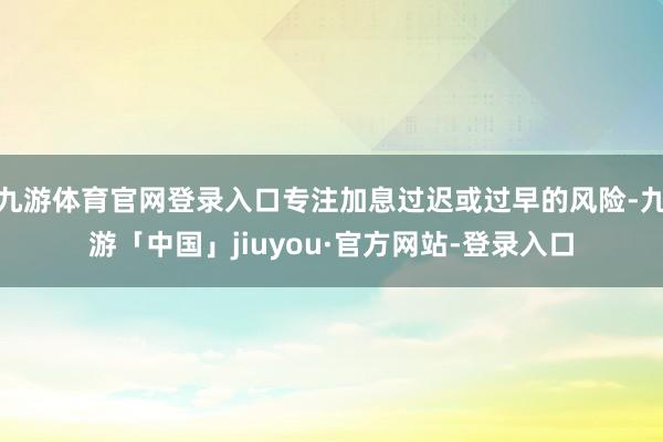 九游体育官网登录入口专注加息过迟或过早的风险-九游「中国」jiuyou·官方网站-登录入口