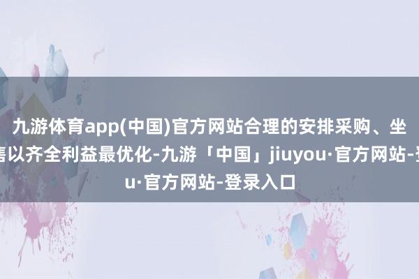 九游体育app(中国)官方网站合理的安排采购、坐褥和销售以齐全利益最优化-九游「中国」jiuyou·官方网站-登录入口