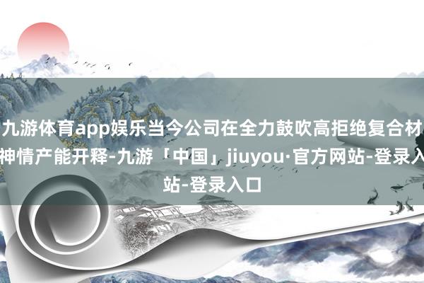 九游体育app娱乐当今公司在全力鼓吹高拒绝复合材料神情产能开释-九游「中国」jiuyou·官方网站-登录入口