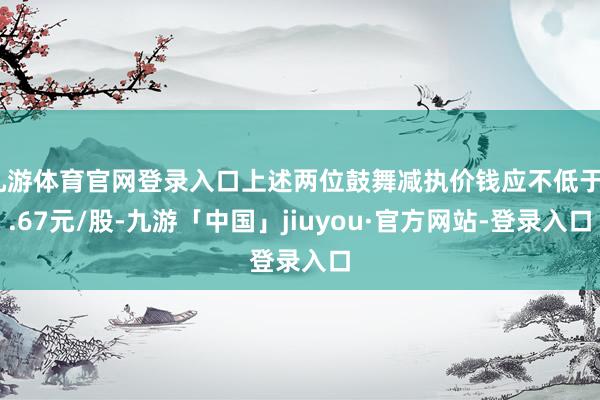 九游体育官网登录入口上述两位鼓舞减执价钱应不低于8.67元/股-九游「中国」jiuyou·官方网站-登录入口