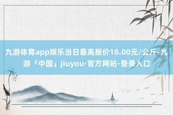 九游体育app娱乐当日最高报价18.00元/公斤-九游「中国」jiuyou·官方网站-登录入口