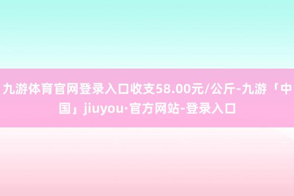 九游体育官网登录入口收支58.00元/公斤-九游「中国」jiuyou·官方网站-登录入口