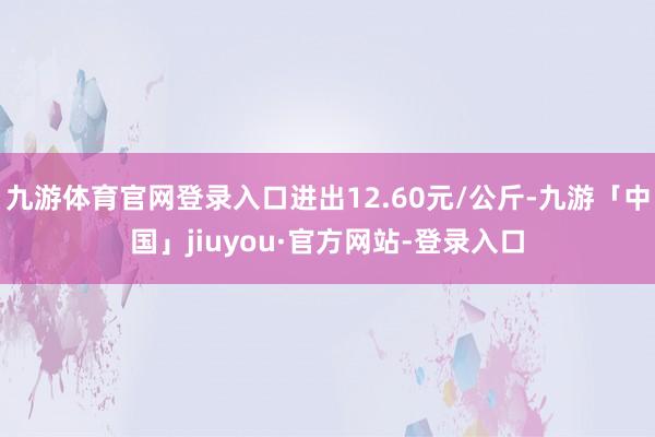 九游体育官网登录入口进出12.60元/公斤-九游「中国」jiuyou·官方网站-登录入口