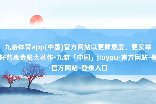 九游体育app(中国)官方网站以更肆意度、更实举措作念好普惠金融大著作-九游「中国」jiuyou·官方网站-登录入口