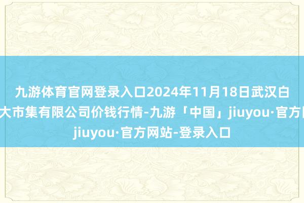 九游体育官网登录入口2024年11月18日武汉白沙洲农副产物大市集有限公司价钱行情-九游「中国」jiuyou·官方网站-登录入口