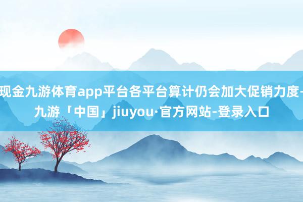 现金九游体育app平台各平台算计仍会加大促销力度-九游「中国」jiuyou·官方网站-登录入口