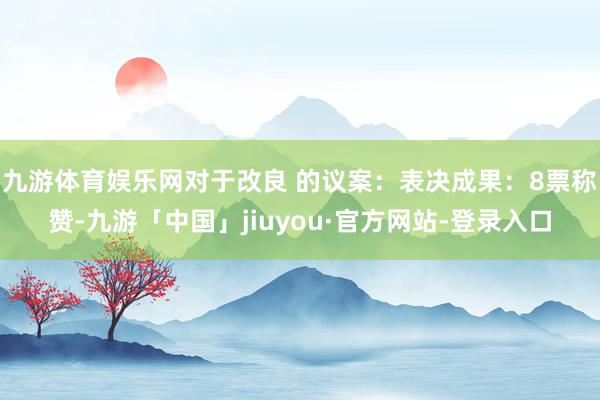 九游体育娱乐网对于改良 的议案：表决成果：8票称赞-九游「中国」jiuyou·官方网站-登录入口