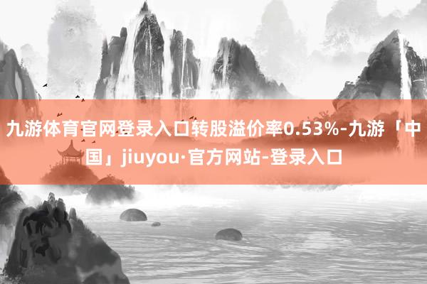 九游体育官网登录入口转股溢价率0.53%-九游「中国」jiuyou·官方网站-登录入口