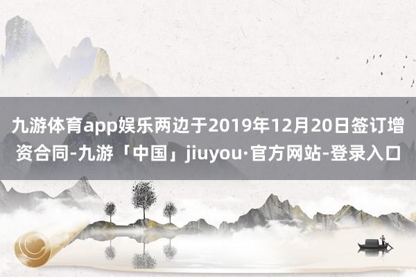 九游体育app娱乐两边于2019年12月20日签订增资合同-九游「中国」jiuyou·官方网站-登录入口