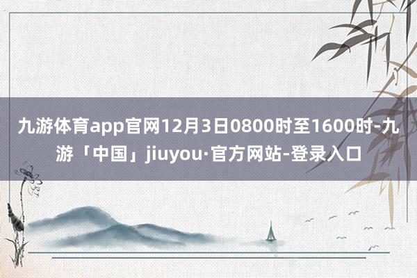 九游体育app官网12月3日0800时至1600时-九游「中国」jiuyou·官方网站-登录入口