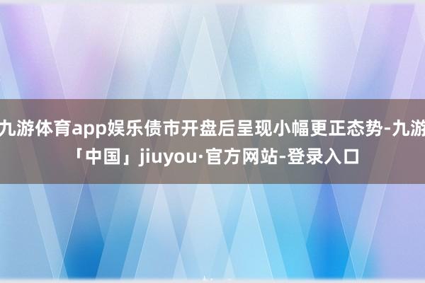 九游体育app娱乐债市开盘后呈现小幅更正态势-九游「中国」jiuyou·官方网站-登录入口