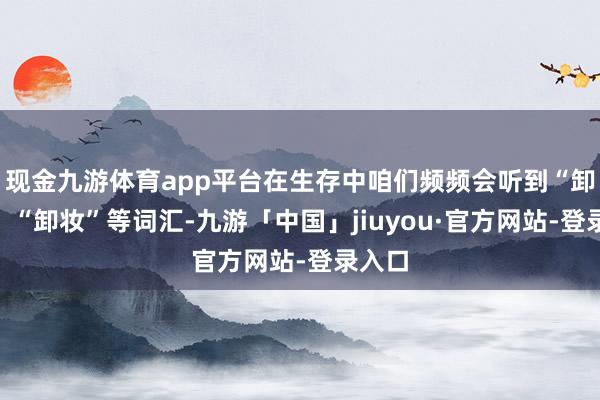 现金九游体育app平台在生存中咱们频频会听到“卸货”、“卸妆”等词汇-九游「中国」jiuyou·官方网站-登录入口