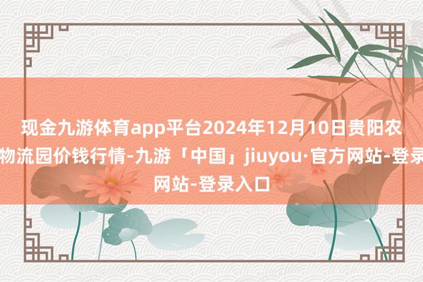 现金九游体育app平台2024年12月10日贵阳农居品物流园价钱行情-九游「中国」jiuyou·官方网站-登录入口