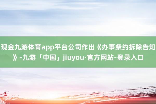 现金九游体育app平台公司作出《办事条约拆除告知》-九游「中国」jiuyou·官方网站-登录入口