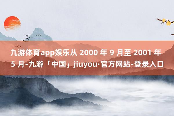 九游体育app娱乐从 2000 年 9 月至 2001 年 5 月-九游「中国」jiuyou·官方网站-登录入口