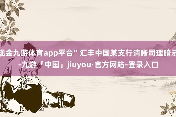 现金九游体育app平台”汇丰中国某支行清晰司理暗示-九游「中国」jiuyou·官方网站-登录入口