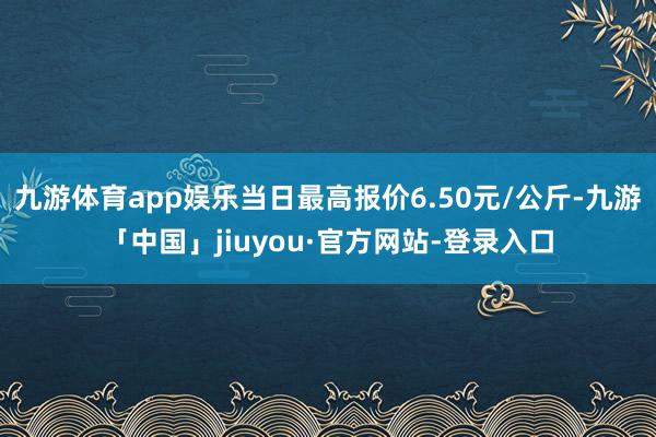 九游体育app娱乐当日最高报价6.50元/公斤-九游「中国」jiuyou·官方网站-登录入口