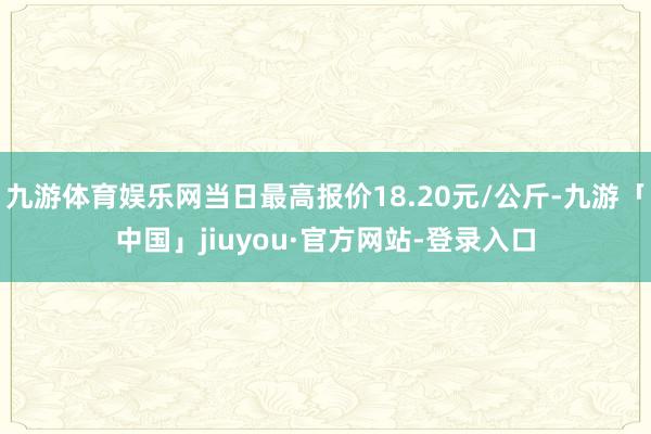 九游体育娱乐网当日最高报价18.20元/公斤-九游「中国」jiuyou·官方网站-登录入口