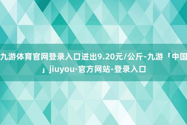 九游体育官网登录入口进出9.20元/公斤-九游「中国」jiuyou·官方网站-登录入口