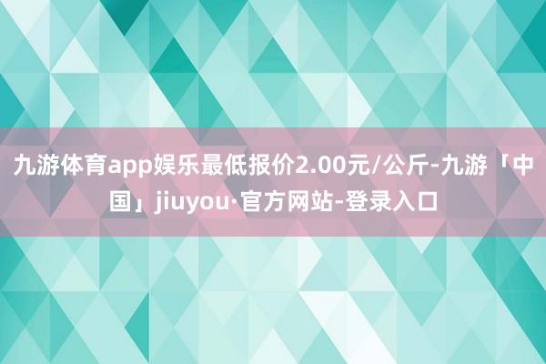 九游体育app娱乐最低报价2.00元/公斤-九游「中国」jiuyou·官方网站-登录入口