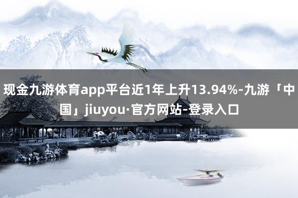 现金九游体育app平台近1年上升13.94%-九游「中国」jiuyou·官方网站-登录入口