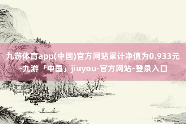 九游体育app(中国)官方网站累计净值为0.933元-九游「中国」jiuyou·官方网站-登录入口