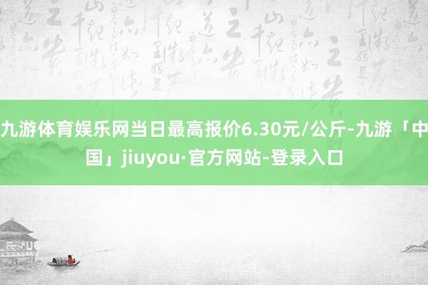 九游体育娱乐网当日最高报价6.30元/公斤-九游「中国」jiuyou·官方网站-登录入口