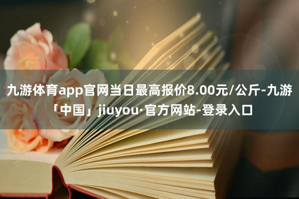 九游体育app官网当日最高报价8.00元/公斤-九游「中国」jiuyou·官方网站-登录入口