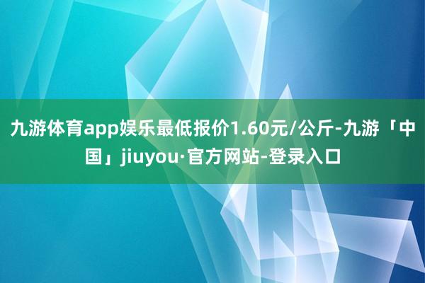 九游体育app娱乐最低报价1.60元/公斤-九游「中国」jiuyou·官方网站-登录入口