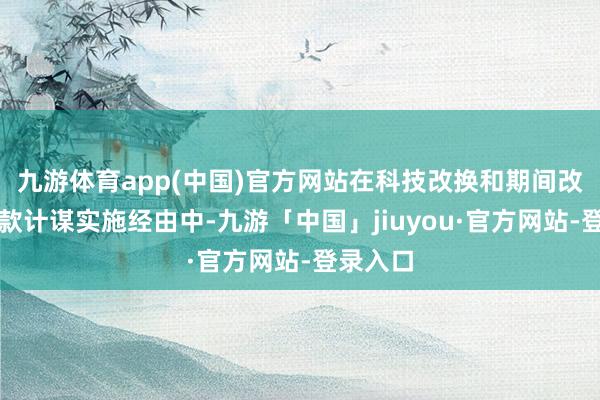 九游体育app(中国)官方网站在科技改换和期间改进再贷款计谋实施经由中-九游「中国」jiuyou·官方网站-登录入口