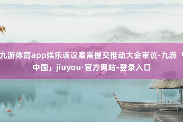 九游体育app娱乐该议案需提交推动大会审议-九游「中国」jiuyou·官方网站-登录入口