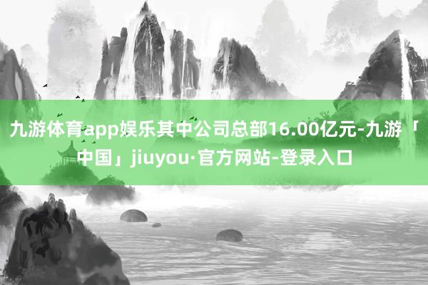 九游体育app娱乐其中公司总部16.00亿元-九游「中国」jiuyou·官方网站-登录入口