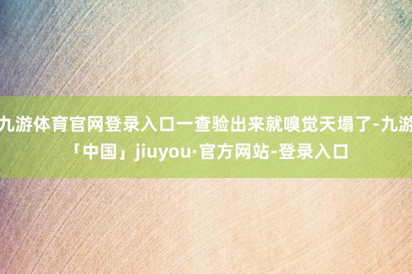 九游体育官网登录入口一查验出来就嗅觉天塌了-九游「中国」jiuyou·官方网站-登录入口