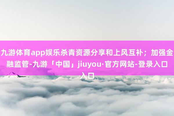 九游体育app娱乐杀青资源分享和上风互补；加强金融监管-九游「中国」jiuyou·官方网站-登录入口